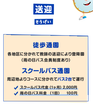 送迎 徒歩通園 各地区に分かれて教師の送迎により登校園（雨の日バス会員制度あり）スクールバス通園 周辺地よりコースに分かれてバス2台で運行