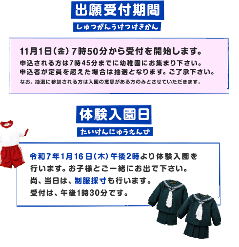 出願受付期間 11月1日（土）午前8時より先着順に受け付け致します。
定員になり次第、締め切らせて頂きます。 体験入園日 令和7年1月16日（木）午後2時より体験入園を
行います。お母様とご一緒にお出で下さい。